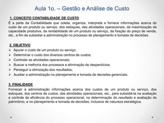 Aula 1o. – Gestão e Análise de Custo
1. CONCEITO CONTABILIDADE DE CUSTO
É a parte da Contabilidade que coleta, organiza, interpreta e fornece informações acerca do
custo de um produto ou serviço, dos estoques, das atividades operacionais, da maximização da
capacidade produtiva, da rentabilidade de um produto ou serviço, da fixação do preço de venda,
etc., a fim de subsidiar a administração no processo de planejamento e tomada de decisões.
2. OBJETIVO
 Apurar o custo de um produto ou serviço;
 Determinar o custo dos diversos centros de custos;
 Controlar as atividades operacionais;
 Buscar a melhoria dos processos e eliminação de desperdícios;
 Perseguir a otimização dos resultados;
 Auxiliar a administração no planejamento e tomada de decisões gerenciais.
3. FINALIDADE
Fornecer à administração informações acerca dos custos de um produto ou serviço, dos
estoques, dos centros de custos, das atividades operacionais, etc., para subsidiá-la na avaliação
e controle da eficiência do processo operacional, na determinação do resultado e avaliação do
patrimônio, e no planejamento e tomada de decisões, inclusive de natureza estratégica.
 