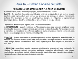 Aula 1o. – Gestão e Análise de Custo
TERMINOLOGIA EMPREGADA NA ÁREA DE CUSTOS
A área de custos possui terminologia própria, conforme descrita a seguir:
GASTO – É o sacrifício financeiro assumido pela empresa na aquisição de um bem ou serviço,
sacrifício esse representado por entrega ou promessa de entrega de ativos, normalmente
dinheiro. Por exemplo: compra de matéria-prima; compra de máquinas e equipamentos;
contratação de mão-de-obra; contratação de fornecimento de energia elétrica.
Dependendo da destinação, o gasto pode ser classificado como:
a) INVESTIMENTO – quando registrado no Ativo das empresas para baixa em função de venda,
amortização, consumo, desaparecimento, perecimento ou desvalorização. Por exemplo: móveis
e utensílios; computadores e periféricos; ações de outras empresas; matéria-prima estocada;
fretes e seguros pagos sobre matéria-prima adquirida.
b) CUSTO – quando consumido no processo produtivo visando à produção de outros bens ou
serviços. Por exemplo: matéria-prima consumida; salários e encargos sociais do pessoal da área
fabril; energia elétrica consumida na área fabril; depreciação e manutenção das máquinas da
área fabril.
c) DESPESA – quando consumido nas áreas administrativa e comercial, para a obtenção de
receitas. Por exemplo: salários e encargos sociais do pessoal da administração e de vendas;
comissão dos vendedores; energia elétrica consumida na administração e vendas; depreciação e
manutenção das máquinas da administração e vendas.
 