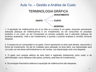Aula 1o. – Gestão e Análise de Custo
TERMINOLOGIA GRÁFICA
INVESTIMENTO
GASTO CUSTO
DESPESA
1. A aquisição de matéria-prima em si (a vista ou a prazo) é um gasto; enquanto permanecer
estocada (estoque de matéria-prima) é um investimento; ao ser consumida no processo
produtivo é um custo; ao ser incorporada ao produto acabado que é estocado (estoque de
produtos acabados), volta a ser investimento; e quando o produto acabado é vendido, torna-se
despesa;
2. A compra de um computador é um gasto. Como representa um bem será ativado, assumindo a
forma de investimento. Se ele for instalado para utilização na área fabril, sua depreciação será
um custo; se nas áreas administrativas ou de vendas, sua depreciação será uma despesa;
3. O gasto com energia elétrica da área fabril é registrado diretamente como custo; e da
administração, como despesa (não passa, portanto, pela fase de investimento);
4. Os encargos financeiros relativos à aquisição de matéria-prima são despesas.
 