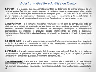 Aula 1o. – Gestão e Análise de Custo
1. PERDA – é o consumo não intencional (involuntário ou decorrente de fatores fortuitos) de um
bem ou serviço. Por exemplo: perdas normais de matérias-primas no processo produtivo; perdas
com incêndios e inundações; obsoletismo de estoques; gasto com mão-de-obra no período de
greve. Perdas não representam despesas nem custos, exatamente pela característica de
involuntariedade, e são apropriadas diretamente no Resultado do período em que ocorrem.
2. DESPERDÍCIO – é o consumo intencional (voluntário) de um bem ou serviço, que pode ser
eliminado sem prejuízo da qualidade ou quantidade dos bens, serviços ou receitas geradas. Por
exemplo: retrabalho decorrente de defeitos de fabricação; estocagem e movimentação
desnecessária de materiais e produtos; cargos intermediários de chefia e supervisão
desnecessários. Desperdícios são classificados como custo ou despesa e, portanto, é sinônimo de
prejuízo.
3. DESEMBOLSO – é o efetivo pagamento de um gasto. Pode ocorrer antes, durante ou depois da
aquisição. Por exemplo: pagamento de salários aos empregados; pagamento de empréstimo
bancário; pagamento de um bem adquirido a vista.
4. FÁBRICA – é o setor produtivo (setor fabril) da empresa industrial. Engloba, pois, todos os
departamentos de produção (usinagem, pintura, montagem, etc.) e os de apoio à produção
(almoxarifado, controle de qualidade, engenharia da fábrica, etc.).
5. DEPARTAMENTO – é a unidade operacional constituída por equipamentos de características
semelhantes e pessoas que desenvolvem atividades homogêneas e que possui um responsável.
Por exemplo: almoxarifado, manutenção, controle de qualidade, recursos humanos, contabilidade,
etc.
 