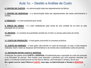 Aula 1o. – Gestão e Análise de Custo
6. CENTRO DE CUSTOS – é a denominação dada aos departamentos da fábrica.
7. CENTRO DE DESPESAS – é a denominação dada aos departamentos das áreas administrativa e
vendas.
8. PRODUTO – é o bem produzido para venda.
9. PREÇO DE VENDA – é o valor estabelecido pela venda de uma unidade de um bem ou pela
prestação de um serviço.
10. RECEITA – é o produto da quantidade vendida de um bem ou serviço pelo preço de venda
unitário.
11. CUSTO DE PRODUÇÃO – é todo gasto consumido no processo produtivo.
12. CUSTO DO PERÍODO – é todo gasto não-incluído no custo de produção, ou seja, é toda despesa
realizada. Assim, todas as despesas administrativas e de vendas são consideradas custos do período.
13. DISTINÇÃO ENTRE CUSTO E DESPESA
A distinção dos gastos entre CUSTO e DESPESA é fundamental para a apuração do custo de produção
e do Resultado do período. Para facilitar essa distinção e admitindo que uma empresa industrial, em
geral, é constituída sinteticamente de três blocos (fábrica, administração e vendas), diz-se que:
Se o gasto ocorrer na(s) Fábrica é CUSTO, caso seja, na Administração e Vendas é DESPESA.
 