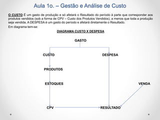 Aula 1o. – Gestão e Análise de Custo
O CUSTO É um gasto de produção e só afetará o Resultado do período à parte que corresponder aos
produtos vendidos (sob a forma de CPV – Custo dos Produtos Vendidos), a menos que toda a produção
seja vendida. A DESPESA é um gasto do período e afetará diretamente o Resultado.
Em diagrama tem-se:
DIAGRAMA CUSTO X DESPESA
GASTO
CUSTO DESPESA
PRODUTOS
ESTOQUES VENDA
CPV RESULTADO
 