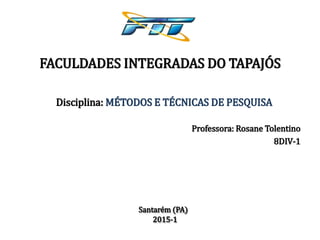Santarém (PA)
2015-1
FACULDADES INTEGRADAS DO TAPAJÓS
Professora: Rosane Tolentino
8DIV-1
Disciplina: MÉTODOS E TÉCNICAS DE PESQUISA
 