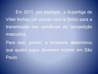 Em 2011, por exemplo, a Superliga de
Vôlei fechou um acordo com a Globo para a
transmissão das semifinais da competição
masculina.
Para isso, porém, a emissora determinou
que quatro jogos deveriam ocorrer em São
Paulo.
 