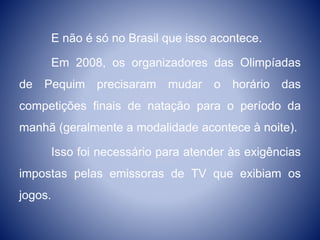 E não é só no Brasil que isso acontece.
Em 2008, os organizadores das Olimpíadas
de Pequim precisaram mudar o horário das
competições finais de natação para o período da
manhã (geralmente a modalidade acontece à noite).
Isso foi necessário para atender às exigências
impostas pelas emissoras de TV que exibiam os
jogos.
 