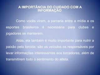 A IMPORTÂNCIA DO CUIDADO COM A
INFORMAÇÃO
Como vocês viram, a parceria entre a mídia e os
esportes brasileiros é necessária para clubes e
jogadores se manterem.
Aliás, ela também é muito importante para nutrir a
paixão pela torcida: são os veículos os responsáveis por
levar informações interessantes aos torcedores, além de
transmitirem todo o sentimento do atleta.
 