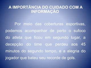 A IMPORTÂNCIA DO CUIDADO COM A
INFORMAÇÃO
Por meio das coberturas esportivas,
podemos acompanhar de perto o sufoco
do atleta que ficou em segundo lugar, a
decepção do time que perdeu aos 45
minutos do segundo tempo, e a alegria do
jogador que bateu seu recorde de gols.
 