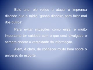 Este ano, ele voltou a atacar à imprensa
dizendo que a mídia “ganha dinheiro para falar mal
dos outros”.
Para evitar situações como essa, é muito
importante ter cuidado com o que será divulgado e
sempre checar a veracidade da informação.
Além, é claro, de conhecer muito bem sobre o
universo do esporte.
 