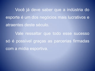 Você já deve saber que a indústria do
esporte é um dos negócios mais lucrativos e
atraentes deste século.
Vale ressaltar que todo esse sucesso
só é possível graças as parcerias firmadas
com a mídia esportiva.
 
