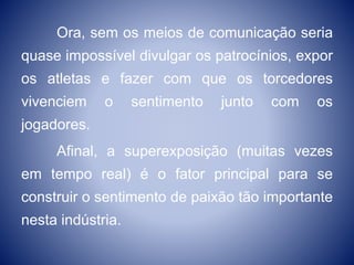 Ora, sem os meios de comunicação seria
quase impossível divulgar os patrocínios, expor
os atletas e fazer com que os torcedores
vivenciem o sentimento junto com os
jogadores.
Afinal, a superexposição (muitas vezes
em tempo real) é o fator principal para se
construir o sentimento de paixão tão importante
nesta indústria.
 
