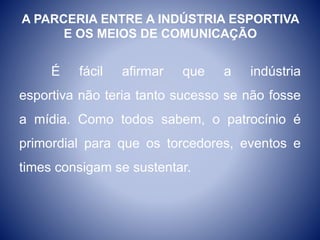 A PARCERIA ENTRE A INDÚSTRIA ESPORTIVA
E OS MEIOS DE COMUNICAÇÃO
É fácil afirmar que a indústria
esportiva não teria tanto sucesso se não fosse
a mídia. Como todos sabem, o patrocínio é
primordial para que os torcedores, eventos e
times consigam se sustentar.
 
