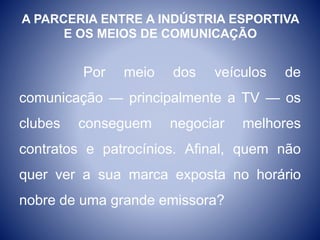 A PARCERIA ENTRE A INDÚSTRIA ESPORTIVA
E OS MEIOS DE COMUNICAÇÃO
Por meio dos veículos de
comunicação — principalmente a TV — os
clubes conseguem negociar melhores
contratos e patrocínios. Afinal, quem não
quer ver a sua marca exposta no horário
nobre de uma grande emissora?
 