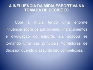 A INFLUÊNCIA DA MÍDIA ESPORTIVA NA
TOMADA DE DECISÕES
Com a mídia tendo uma enorme
influência sobre os patrocínios, financiamentos
e divulgação do esporte, ela acabou se
tornando uma das principais “tomadoras de
decisão” quando o assunto são competições.
 