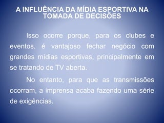 A INFLUÊNCIA DA MÍDIA ESPORTIVA NA
TOMADA DE DECISÕES
Isso ocorre porque, para os clubes e
eventos, é vantajoso fechar negócio com
grandes mídias esportivas, principalmente em
se tratando de TV aberta.
No entanto, para que as transmissões
ocorram, a imprensa acaba fazendo uma série
de exigências.
 