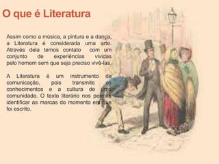 O que é Literatura
Assim como a música, a pintura e a dança,
a Literatura é considerada uma arte.
Através dela temos contato com um
conjunto de experiências vividas
pelo homem sem que seja preciso vivê-las.
A Literatura é um instrumento de
comunicação, pois transmite os
conhecimentos e a cultura de uma
comunidade. O texto literário nos permite
identificar as marcas do momento em que
foi escrito.
 