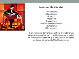 As escolas literárias são:
- Trovadorismo
- Classicismo
- Barroco
- Arcadismo
- Romantismo
- Realismo / Naturalismo
- Simbolismo
- Modernismo
Há um momento de transição entre o Trovadorismo e
o Classicismo conhecido como Humanismo, e muitos
críticos literários afirmam que ainda exista um estilo
de época denominado Pós-Modernismo.
 