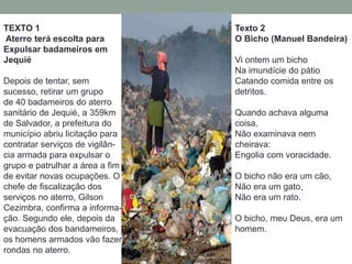 TEXTO 1
Aterro terá escolta para
Expulsar badameiros em
Jequié
Depois de tentar, sem
sucesso, retirar um grupo
de 40 badameiros do aterro
sanitário de Jequié, a 359km
de Salvador, a prefeitura do
município abriu licitação para
contratar serviços de vigilân-
cia armada para expulsar o
grupo e patrulhar a área a fim
de evitar novas ocupações. O
chefe de fiscalização dos
serviços no aterro, Gilson
Cezimbra, confirma a informa-
ção. Segundo ele, depois da
evacuação dos bandameiros,
os homens armados vão fazer
rondas no aterro.
Texto 2
O Bicho (Manuel Bandeira)
Vi ontem um bicho
Na imundície do pátio
Catando comida entre os
detritos.
Quando achava alguma
coisa,
Não examinava nem
cheirava:
Engolia com voracidade.
O bicho não era um cão,
Não era um gato,
Não era um rato.
O bicho, meu Deus, era um
homem.
 