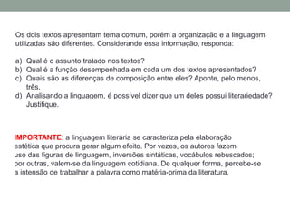 Os dois textos apresentam tema comum, porém a organização e a linguagem
utilizadas são diferentes. Considerando essa informação, responda:
a) Qual é o assunto tratado nos textos?
b) Qual é a função desempenhada em cada um dos textos apresentados?
c) Quais são as diferenças de composição entre eles? Aponte, pelo menos,
três.
d) Analisando a linguagem, é possível dizer que um deles possui literariedade?
Justifique.
IMPORTANTE: a linguagem literária se caracteriza pela elaboração
estética que procura gerar algum efeito. Por vezes, os autores fazem
uso das figuras de linguagem, inversões sintáticas, vocábulos rebuscados;
por outras, valem-se da linguagem cotidiana. De qualquer forma, percebe-se
a intensão de trabalhar a palavra como matéria-prima da literatura.
 