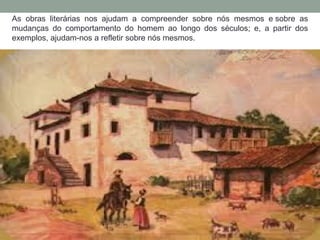 As obras literárias nos ajudam a compreender sobre nós mesmos e sobre as
mudanças do comportamento do homem ao longo dos séculos; e, a partir dos
exemplos, ajudam-nos a refletir sobre nós mesmos.
 