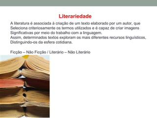 Literariedade
A literatura é associada à criação de um texto elaborado por um autor, que
Seleciona criteriosamente os termos utilizados e é capaz de criar imagens
Significativas por meio do trabalho com a linguagem.
Assim, determinados textos exploram os mais diferentes recursos linguísticos,
Distinguindo-os da esfera cotidiana.

Ficção – Não Ficção / Literário – Não Literário
 