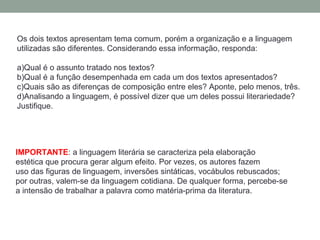 Os dois textos apresentam tema comum, porém a organização e a linguagem
utilizadas são diferentes. Considerando essa informação, responda:

a)Qual é o assunto tratado nos textos?
b)Qual é a função desempenhada em cada um dos textos apresentados?
c)Quais são as diferenças de composição entre eles? Aponte, pelo menos, três.
d)Analisando a linguagem, é possível dizer que um deles possui literariedade?
Justifique.




IMPORTANTE: a linguagem literária se caracteriza pela elaboração
estética que procura gerar algum efeito. Por vezes, os autores fazem
uso das figuras de linguagem, inversões sintáticas, vocábulos rebuscados;
por outras, valem-se da linguagem cotidiana. De qualquer forma, percebe-se
a intensão de trabalhar a palavra como matéria-prima da literatura.
 