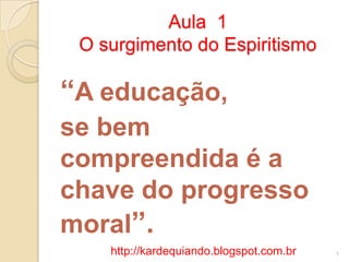 Aula 1
O surgimento do Espiritismo
“A educação,
se bem
compreendida é a
chave do progresso
moral”.
1http://kardequiando.blogspot.com.br
 