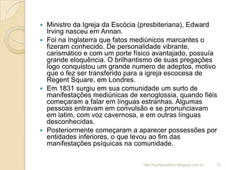  Ministro da Igreja da Escócia (presbiteriana), Edward
Irving nasceu em Annan.
 Foi na Inglaterra que fatos mediúnicos marcantes o
fizeram conhecido. De personalidade vibrante,
carismático e com um porte físico avantajado, possuía
grande eloquência. O brilhantismo de suas pregações
logo conquistou um grande numero de adeptos, motivo
que o fez ser transferido para a igreja escocesa de
Regent Square, em Londres.
 Em 1831 surgiu em sua comunidade um surto de
manifestações mediúnicas de xenoglossia, quando fiéis
começaram a falar em línguas estranhas. Algumas
pessoas entravam em convulsão e se pronunciavam
em latim, com voz cavernosa, e em outras línguas
desconhecidas.
 Posteriormente começaram a aparecer possessões por
entidades inferiores, o que levou ao fim das
manifestações psíquicas na comunidade.
10http://kardequiando.blogspot.com.br
 