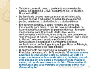  Também conhecido como o profeta da nova revelação,
nasceu em Blooming Grove, às margens do Rio Hudson,
Nova York (EUA).
 De família de poucos recursos materiais e intelectuais,
possuía apenas a educação primaria. Desde a infância,
porém, manifestou a clarividência e a clariaudiência.
 Em transe magnético, o corpo humano era como que
transparente para Davis, o que lhe dava oportunidade de
fazer diagnósticos precisos de pessoas doentes. Também
magnetizado, com 19 anos de idade, ditou varias
comunicações mediúnicas, entre as quais, sua grande obra
“The Principles of Nature, Her Divine Revelation, and a Voice
to Makind”. Ainda em estado mediúnico, trouxe
comunicações em hebraico e demonstrou enormes
conhecimentos de Geologia, Arqueologia, Historia, Mitologia,
origem das Línguas e de fatos bíblicos.
 O aparecimento do Espiritismo foi previsto por ele em “Os
Princípios da Natureza” (1847), onde diz: ”É verdade que os
Espíritos se comunicam entre si, quando um está no
corpo e outro em esferas mais altas - e, também, quando
uma pessoa em seu corpo é inconsciente do influxo e,
assim, não pode se convencer do fato. Não levará muito
tempo para que essa verdade se apresente como viva
demonstração”. 12http://kardequiando.blogspot.com.br
 