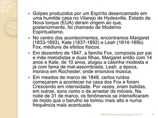  Golpes produzidos por um Espírito desencarnado em
uma humilde casa no Vilarejo de Hydesville, Estado de
Nova Iorque (EUA) deram origem ao que,
posteriormente, foi chamado de Moderno
Espiritualismo.
 No centro dos acontecimentos, encontramos Margaret
(1833-1893), Kate (1837-1892) e Leah (1814-189o)
Fox, médiuns de efeitos físicos.
 Em dezembro de 1847, a família Fox, composta por pai
e mãe metodistas e duas filhas, Margaret então com 14
anos e Kate, de 10 anos, alugou a casinha modesta e
já com fama de mal-assombrada. Leah, a época,
morava em Rochester, onde ensinava música.
 Em meados de marco de 1848, certos ruídos
começaram a acontecer na casa dos Fox e foram
Crescendo em intensidade. Por vezes, eram batidas,
em outras, sons como o de arrastar de móveis. Na
noite de 31 de marco, os fenômenos se intensificaram
de modo que o barulho se tomou mais alto e numa
frequência mais acentuada.
14http://kardequiando.blogspot.com.br
 