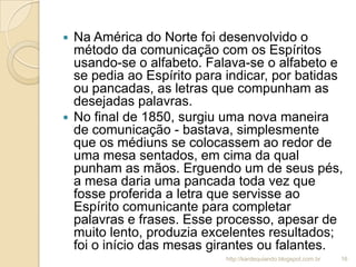  Na América do Norte foi desenvolvido o
método da comunicação com os Espíritos
usando-se o alfabeto. Falava-se o alfabeto e
se pedia ao Espírito para indicar, por batidas
ou pancadas, as letras que compunham as
desejadas palavras.
 No final de 1850, surgiu uma nova maneira
de comunicação - bastava, simplesmente
que os médiuns se colocassem ao redor de
uma mesa sentados, em cima da qual
punham as mãos. Erguendo um de seus pés,
a mesa daria uma pancada toda vez que
fosse proferida a letra que servisse ao
Espírito comunicante para completar
palavras e frases. Esse processo, apesar de
muito lento, produzia excelentes resultados;
foi o início das mesas girantes ou falantes.
16http://kardequiando.blogspot.com.br
 