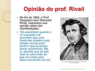 Opinião do prof. Rivail
 No fim de 1854, o Prof.
Hippolyte Léon Denizard
Rivail, expressou sua
opinião sobre tais
manifestações:
 “Só acreditarei quando o
vir e quando me
provarem que uma
mesa tem cérebro para
pensar nervos para
sentir e que se possa
tornar sonâmbula. Até
Ia, permita que eu não
veja no caso mais do
que um conto para
fazer-nos dormir em pé”.
17http://kardequiando.blogspot.com.br
 