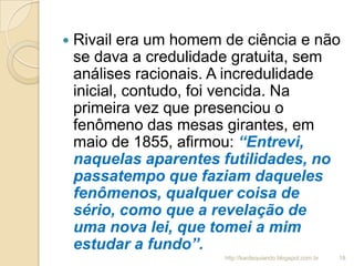  Rivail era um homem de ciência e não
se dava a credulidade gratuita, sem
análises racionais. A incredulidade
inicial, contudo, foi vencida. Na
primeira vez que presenciou o
fenômeno das mesas girantes, em
maio de 1855, afirmou: “Entrevi,
naquelas aparentes futilidades, no
passatempo que faziam daqueles
fenômenos, qualquer coisa de
sério, como que a revelação de
uma nova lei, que tomei a mim
estudar a fundo”.
18http://kardequiando.blogspot.com.br
 