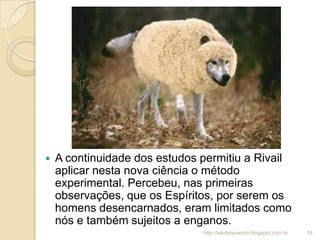  A continuidade dos estudos permitiu a Rivail
aplicar nesta nova ciência o método
experimental. Percebeu, nas primeiras
observações, que os Espíritos, por serem os
homens desencarnados, eram limitados como
nós e também sujeitos a enganos.
19http://kardequiando.blogspot.com.br
 