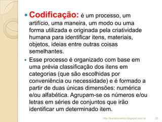  Codificação: é um processo, um
artifício, uma maneira, um modo ou uma
forma utilizada e originada pela criatividade
humana para identificar itens, materiais,
objetos, ideias entre outras coisas
semelhantes.
 Esse processo é organizado com base em
uma prévia classificação dos itens em
categorias (que são escolhidas por
conveniência ou necessidade) e é formado a
partir de duas únicas dimensões: numérica
e/ou alfabética. Agrupam-se os números e/ou
letras em séries de conjuntos que irão
identificar um determinado item.
20http://kardequiando.blogspot.com.br
 