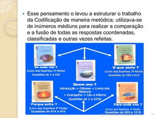  Esse pensamento o levou a estruturar o trabalho
da Codificação de maneira metódica; utilizava-se
de inúmeros médiuns para realizar a comparação
e a fusão de todas as respostas coordenadas,
classificadas e outras vezes refeitas.
21http://kardequiando.blogspot.com.br
 