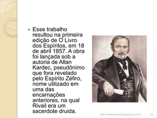  Esse trabalho
resultou na primeira
edição de O Livro
dos Espíritos, em 18
de abril 1857. A obra
foi lançada sob a
autoria de Allan
Kardec, pseudônimo
que fora revelado
pelo Espírito Zéfiro,
nome utilizado em
uma das
encarnações
anteriores, na qual
Rivail era um
sacerdote druida. 22http://kardequiando.blogspot.com.br
 