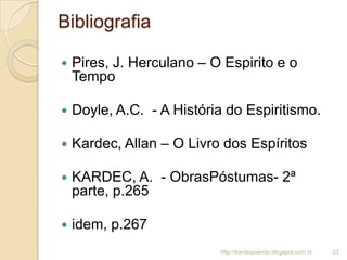 Bibliografia
 Pires, J. Herculano – O Espirito e o
Tempo
 Doyle, A.C. - A História do Espiritismo.
 Kardec, Allan – O Livro dos Espíritos
 KARDEC, A. - ObrasPóstumas- 2ª
parte, p.265
 idem, p.267
23http://kardequiando.blogspot.com.br
 