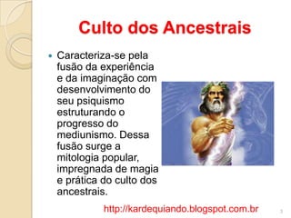Culto dos Ancestrais
 Caracteriza-se pela
fusão da experiência
e da imaginação com
desenvolvimento do
seu psiquismo
estruturando o
progresso do
mediunismo. Dessa
fusão surge a
mitologia popular,
impregnada de magia
e prática do culto dos
ancestrais.
3http://kardequiando.blogspot.com.br
 