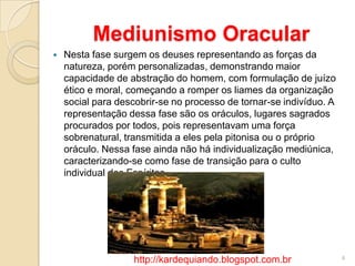 Mediunismo Oracular
 Nesta fase surgem os deuses representando as forças da
natureza, porém personalizadas, demonstrando maior
capacidade de abstração do homem, com formulação de juízo
ético e moral, começando a romper os liames da organização
social para descobrir-se no processo de tornar-se indivíduo. A
representação dessa fase são os oráculos, lugares sagrados
procurados por todos, pois representavam uma força
sobrenatural, transmitida a eles pela pitonisa ou o próprio
oráculo. Nessa fase ainda não há individualização mediúnica,
caracterizando-se como fase de transição para o culto
individual dos Espíritos.
4http://kardequiando.blogspot.com.br
 
