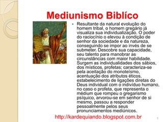 Mediunismo Biblíco
 Resultante da natural evolução do
homem tribal, o homem gregário já
visualiza sua individualização. O poder
do raciocínio o elevou à condição de
senhor da sociedade e da natureza,
conseguindo se impor ao invés de se
submeter. Descobre sua capacidade,
seu talento para manobrar as
circunstâncias com maior habilidade.
Surgem as individualidades dos sábios,
dos místicos, profetas; caracteriza-se
pela aceitação do monoteísmo,
acentuação dos atributos éticos,
estabelecimento de ligações diretas do
Deus individual com o indivíduo humano,
no caso o profeta, que representa o
médium que rompeu o gregarismo
psíquico, arvorou-se em senhor de si
mesmo, passou a responder
pessoalmente pelos seus
pronunciamentos mediúnicos.
5http://kardequiando.blogspot.com.br
 