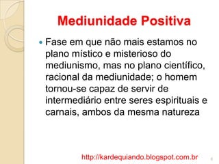 Mediunidade Positiva
 Fase em que não mais estamos no
plano místico e misterioso do
mediunismo, mas no plano científico,
racional da mediunidade; o homem
tornou-se capaz de servir de
intermediário entre seres espirituais e
carnais, ambos da mesma natureza
6http://kardequiando.blogspot.com.br
 