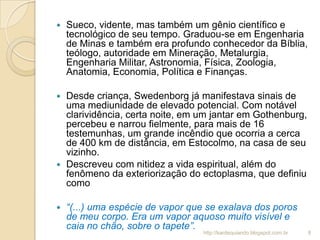  Sueco, vidente, mas também um gênio científico e
tecnológico de seu tempo. Graduou-se em Engenharia
de Minas e também era profundo conhecedor da Bíblia,
teólogo, autoridade em Mineração, Metalurgia,
Engenharia Militar, Astronomia, Física, Zoologia,
Anatomia, Economia, Política e Finanças.
 Desde criança, Swedenborg já manifestava sinais de
uma mediunidade de elevado potencial. Com notável
clarividência, certa noite, em um jantar em Gothenburg,
percebeu e narrou fielmente, para mais de 16
testemunhas, um grande incêndio que ocorria a cerca
de 400 km de distância, em Estocolmo, na casa de seu
vizinho.
 Descreveu com nitidez a vida espiritual, além do
fenômeno da exteriorização do ectoplasma, que definiu
como
 “(...) uma espécie de vapor que se exalava dos poros
de meu corpo. Era um vapor aquoso muito visível e
caia no chão, sobre o tapete”.
8http://kardequiando.blogspot.com.br
 