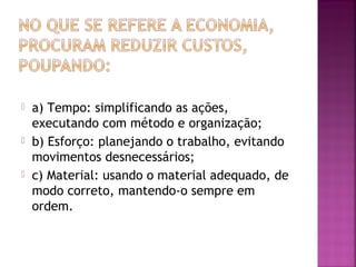  a) Tempo: simplificando as ações, 
executando com método e organização; 
 b) Esforço: planejando o trabalho, evitando 
movimentos desnecessários; 
 c) Material: usando o material adequado, de 
modo correto, mantendo-o sempre em 
ordem. 
 