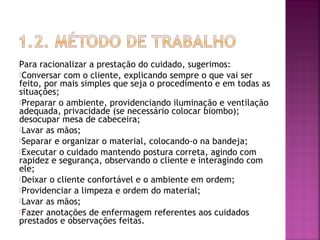 Para racionalizar a prestação do cuidado, sugerimos: 
Conversar com o cliente, explicando sempre o que vai ser 
feito, por mais simples que seja o procedimento e em todas as 
situações; 
Preparar o ambiente, providenciando iluminação e ventilação 
adequada, privacidade (se necessário colocar biombo); 
desocupar mesa de cabeceira; 
Lavar as mãos; 
Separar e organizar o material, colocando-o na bandeja; 
Executar o cuidado mantendo postura correta, agindo com 
rapidez e segurança, observando o cliente e interagindo com 
ele; 
Deixar o cliente confortável e o ambiente em ordem; 
Providenciar a limpeza e ordem do material; 
Lavar as mãos; 
Fazer anotações de enfermagem referentes aos cuidados 
prestados e observações feitas. 
 