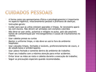  A forma como nos apresentamos (física e psicologicamente) é importante 
no aspecto higiênico, relacionamento pessoal e profilaxia de doenças. 
 Instruções gerais: 
 Cuidar para que as unhas estejam aparadas e limpas. Se necessário apará-las 
com escova. Não devem ser pintadas com esmaltes coloridos 
 Não deve-se usar anéis, pulseiras e relógios no pulso, pois são possíveis 
fontes de contaminação por microorganismos e causas de traumatismos no 
cliente. 
 Usar cabelos presos ou curtos 
 Manter o uniforme limpo, e não deve-se usá-lo fora do ambiente 
hospitalar. 
 Usar calçados limpos, fechados e laváveis, preferencialmente de couro, e 
de solado baixo e antiderrapante. 
 Usar jaleco fechado e somente dentro do ambiente de trabalho; 
 Fazer seu trabalho com a máxima atenção para evitar acidentes. 
 Evitar levar as mãos ao rosto e cabelos durante a execução do trabalho; 
 Seguir as precauções especiais quando recomendadas. 
 
