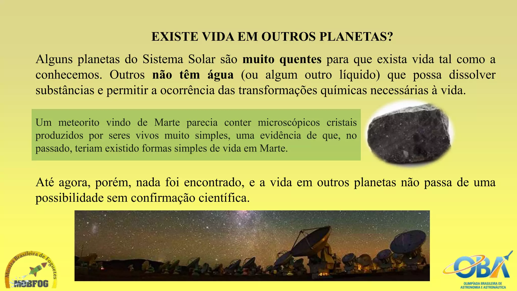 EXISTE VIDA EM OUTROS PLANETAS?
Alguns planetas do Sistema Solar são muito quentes para que exista vida tal como a
conhecemos. Outros não têm água (ou algum outro líquido) que possa dissolver
substâncias e permitir a ocorrência das transformações químicas necessárias à vida.
Um meteorito vindo de Marte parecia conter microscópicos cristais
produzidos por seres vivos muito simples, uma evidência de que, no
passado, teriam existido formas simples de vida em Marte.
Até agora, porém, nada foi encontrado, e a vida em outros planetas não passa de uma
possibilidade sem confirmação científica.
 