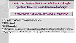 Os conceitos básicos da história e sua relação com a educação
Apontamentos sobre o estudo da história da educação
A ETIMOLOGIA DA PALAVRA PEDAGOGIA - PEDAGOGO
A PALAVRA PEDAGOGIATEM ORIGEMNA GRÉCIA:
PAIDÓS (criança)
AGOGÉ (condução).
A palavra grega Paidagogosé formada pelapalavra paidós(criança) e agogos(condutor). Portanto,
pedagogo significa condutor de crianças, aquele que ajuda a conduziro ensino da criança.
 