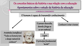 Os conceitos básicos da história e sua relação com a educação
Apontamentos sobre o estudo da história da educação
A ORIGEMDOCONHECIMENTO
O homem é capaz de transmitir conhecimento
Aristóteles(metafísica)
“Todosos homens tem
o desejo natural de
conhecer”
O pensar desoculta,
desvela(chega-se
ao ser-essência)
Logos
O princípio fundamental
“arché”
Conhecer é criar e inovar
 