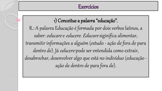 Exercícios
1) Conceitue a palavra “educação”.
R.: A palavra Educação é formada por dois verbos latinos, a
saber: educare e educere. Educare siginifica alimentar,
transmitir informações a alguém (estudo - ação de fora de para
dentro de). Já educere pode ser entendida como extrair,
desabrochar, desenvolver algo que está no indivíduo (educação -
ação de dentro de para fora de).
 