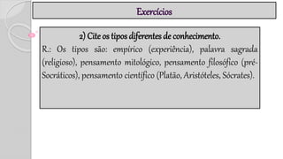 Exercícios
2) Cite os tipos diferentes de conhecimento.
R.: Os tipos são: empírico (experiência), palavra sagrada
(religioso), pensamento mitológico, pensamento filosófico (pré-
Socráticos), pensamento científico (Platão, Aristóteles, Sócrates).
 